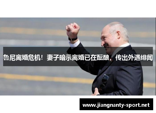 鲁尼离婚危机！妻子暗示离婚已在酝酿，传出外遇绯闻